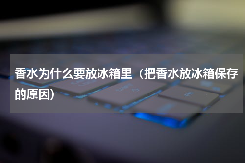 香水为什么要放冰箱里（把香水放冰箱保存的原因）