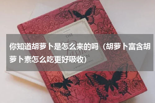 你知道胡萝卜是怎么来的吗（胡萝卜富含胡萝卜素怎么吃更好吸收）