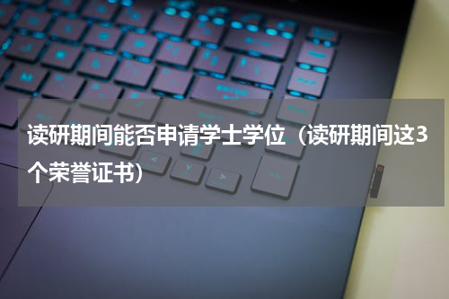 读研期间能否申请学士学位（读研期间这3个荣誉证书）