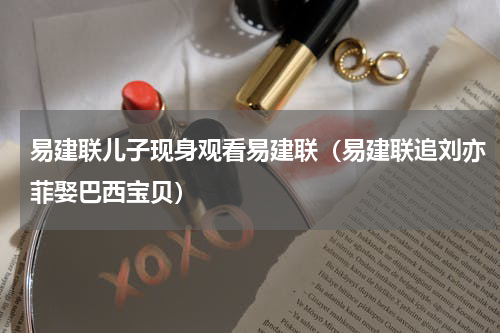 易建联儿子现身观看易建联（易建联追刘亦菲娶巴西宝贝）