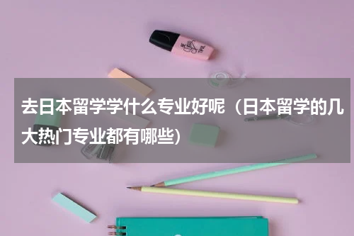 去日本留学学什么专业好呢（日本留学的几大热门专业都有哪些）