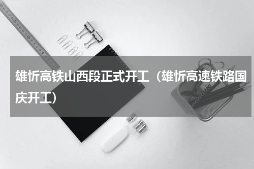 雄忻高铁山西段正式开工（雄忻高速铁路国庆开工）