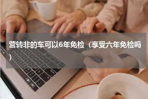 营转非的车可以6年免检（享受六年免检吗）
