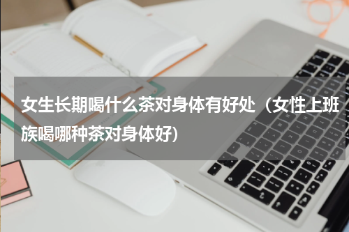 女生长期喝什么茶对身体有好处（女性上班族喝哪种茶对身体好）