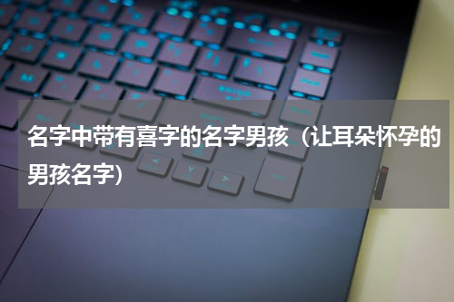 名字中带有喜字的名字男孩（让耳朵怀孕的男孩名字）