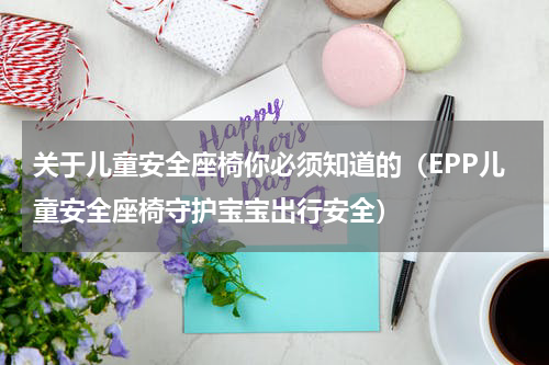 关于儿童安全座椅你必须知道的（EPP儿童安全座椅守护宝宝出行安全）