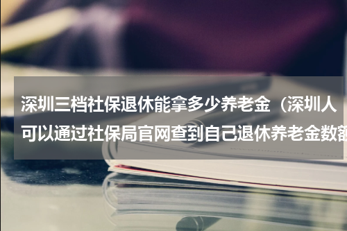 深圳三档社保退休能拿多少养老金（深圳人可以通过社保局官网查到自己退休养老金数额）