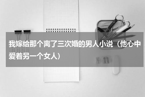 我嫁给那个离了三次婚的男人小说（他心中爱着另一个女人）