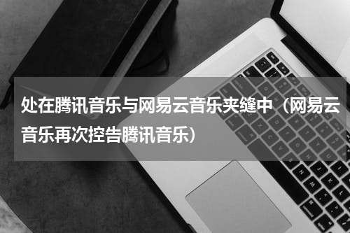 处在腾讯音乐与网易云音乐夹缝中（网易云音乐再次控告腾讯音乐）