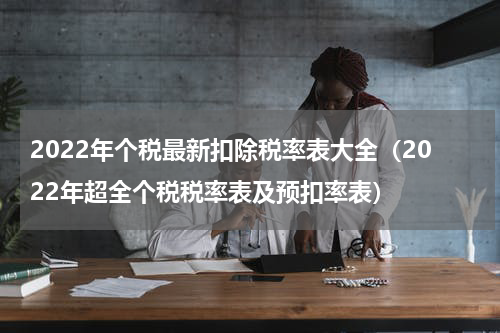 2022年个税最新扣除税率表大全（2022年超全个税税率表及预扣率表）