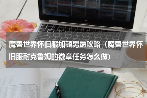 魔兽世界怀旧服加顿男爵攻略（魔兽世界怀旧服耐克鲁姆的徽章任务怎么做）