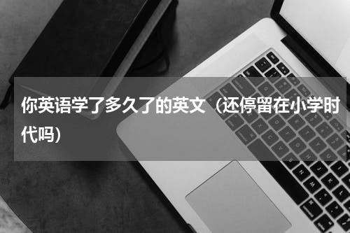 你英语学了多久了的英文（还停留在小学时代吗）