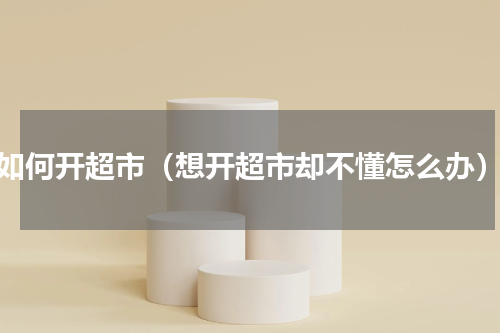 如何开超市（想开超市却不懂怎么办）
