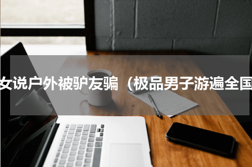 美女说户外被驴友骗（极品男子游遍全国）