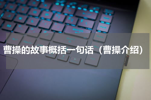 曹操的故事概括一句话（曹操介绍）