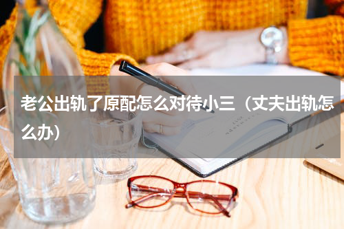 老公出轨了原配怎么对待小三（丈夫出轨怎么办）