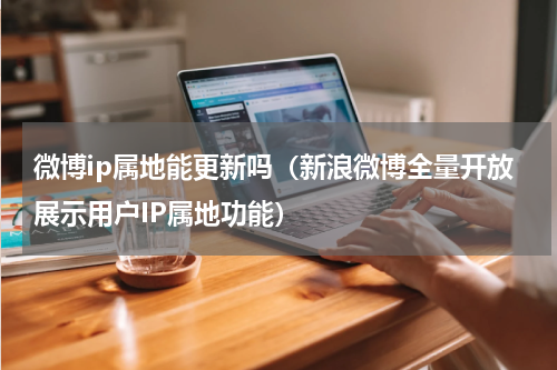 微博ip属地能更新吗（新浪微博全量开放展示用户IP属地功能）