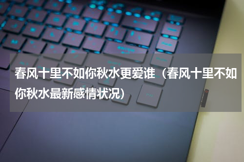 春风十里不如你秋水更爱谁（春风十里不如你秋水最新感情状况）