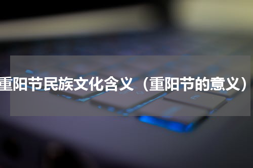重阳节民族文化含义（重阳节的意义）