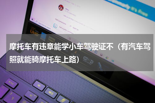 摩托车有违章能学小车驾驶证不（有汽车驾照就能骑摩托车上路）
