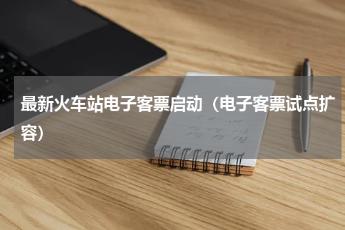 最新火车站电子客票启动（电子客票试点扩容）