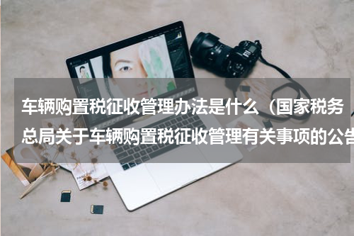 车辆购置税征收管理办法是什么（国家税务总局关于车辆购置税征收管理有关事项的公告）