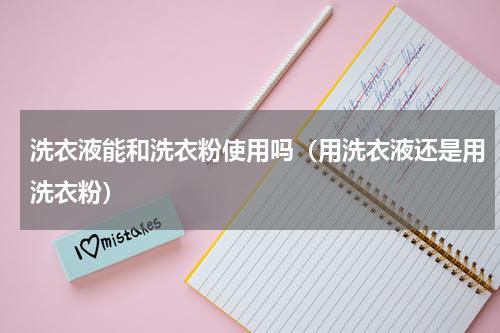 洗衣液能和洗衣粉使用吗（用洗衣液还是用洗衣粉）