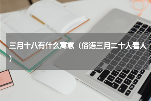 三月十八有什么寓意（俗语三月二十人看人）