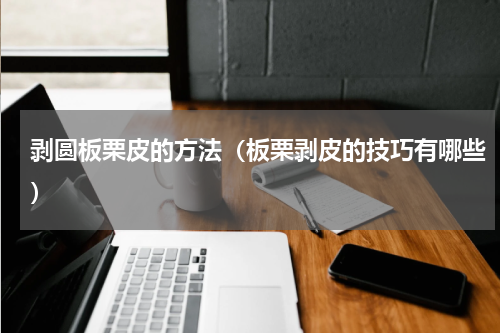 剥圆板栗皮的方法（板栗剥皮的技巧有哪些）