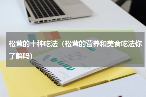 松茸的十种吃法（松茸的营养和美食吃法你了解吗）