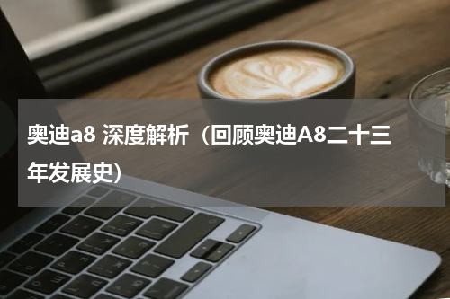 奥迪a8 深度解析（回顾奥迪A8二十三年发展史）