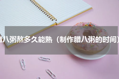 腊八粥熬多久能熟（制作腊八粥的时间）