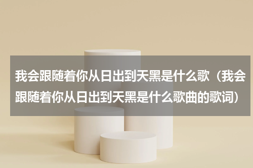我会跟随着你从日出到天黑是什么歌（我会跟随着你从日出到天黑是什么歌曲的歌词）