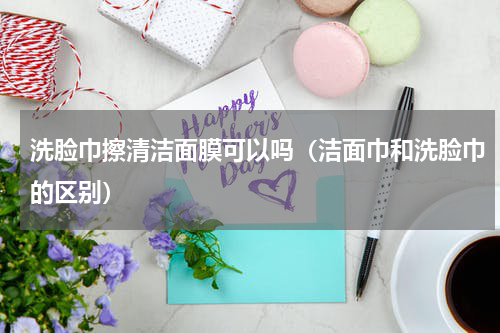 洗脸巾擦清洁面膜可以吗（洁面巾和洗脸巾的区别）