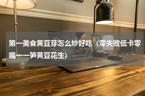 第一美食黄豆芽怎么炒好吃（零失败低卡零嘴一一笋黄豆花生）