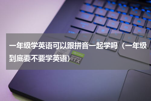 一年级学英语可以跟拼音一起学吗（一年级到底要不要学英语）
