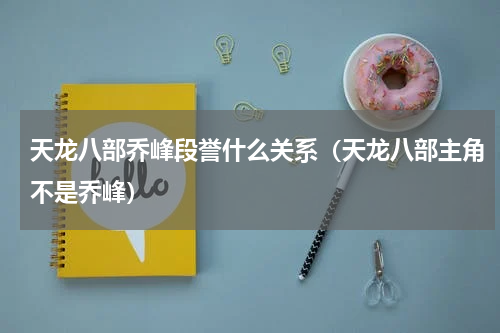 天龙八部乔峰段誉什么关系（天龙八部主角不是乔峰）