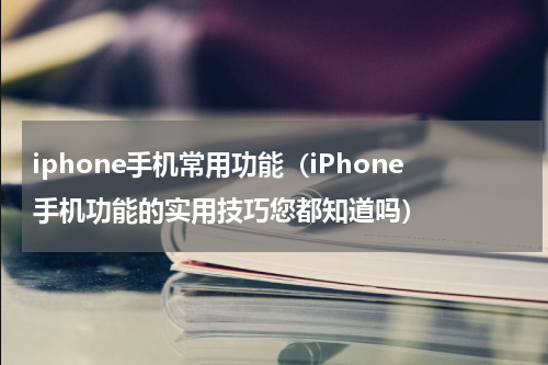 iphone手机常用功能（iPhone手机功能的实用技巧您都知道吗）