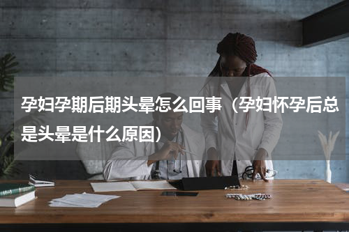 孕妇孕期后期头晕怎么回事（孕妇怀孕后总是头晕是什么原因）