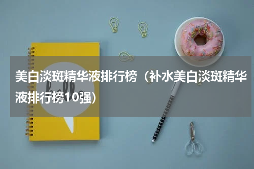 美白淡斑精华液排行榜（补水美白淡斑精华液排行榜10强）