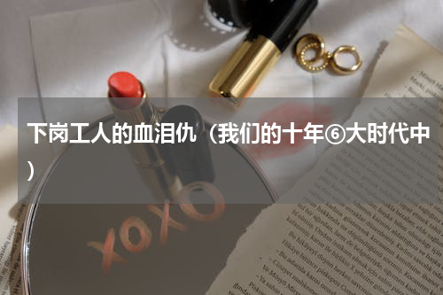 下岗工人的血泪仇（我们的十年⑥大时代中）