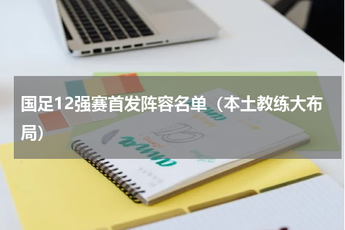 国足12强赛首发阵容名单（本土教练大布局）