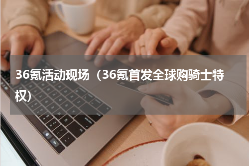 36氪活动现场（36氪首发全球购骑士特权）