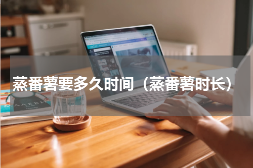 蒸番薯要多久时间（蒸番薯时长）