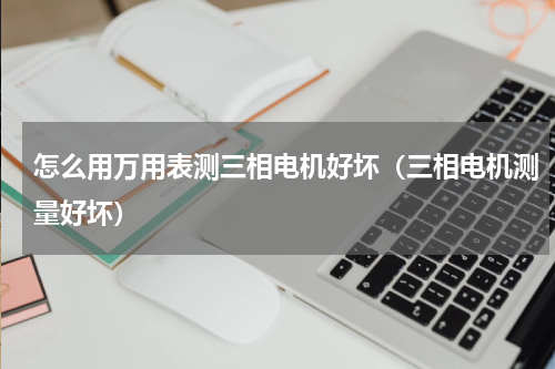 怎么用万用表测三相电机好坏（三相电机测量好坏）