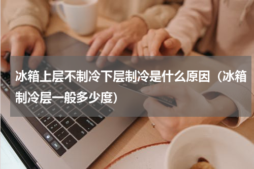 冰箱上层不制冷下层制冷是什么原因（冰箱制冷层一般多少度）