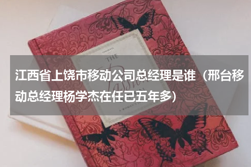 江西省上饶市移动公司总经理是谁（邢台移动总经理杨学杰在任已五年多）