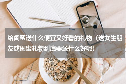 给闺蜜送什么便宜又好看的礼物（送女生朋友或闺蜜礼物到底要送什么好呢）