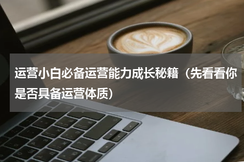 运营小白必备运营能力成长秘籍（先看看你是否具备运营体质）