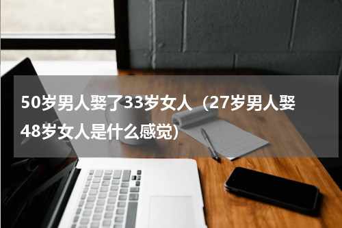 50岁男人娶了33岁女人（27岁男人娶48岁女人是什么感觉）